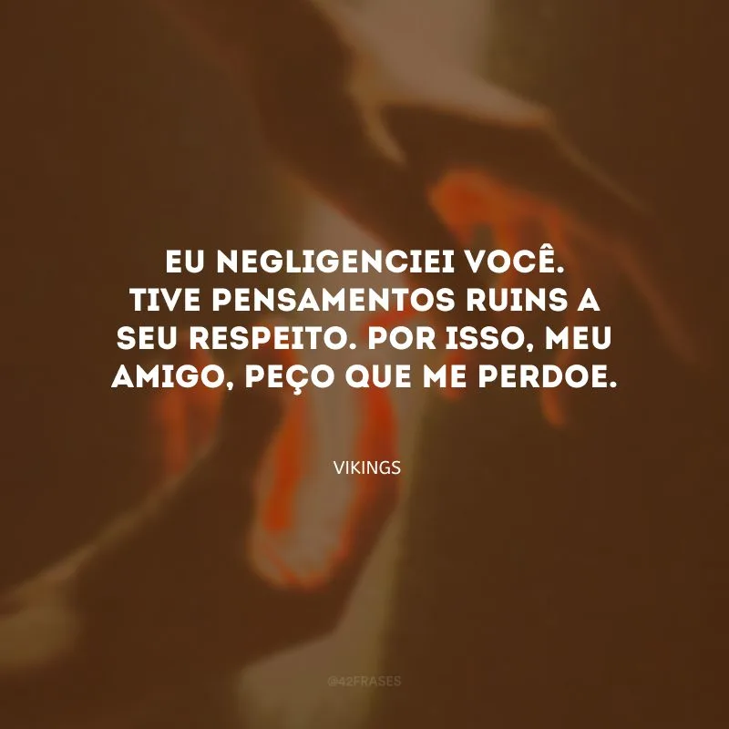 Eu negligenciei você. Tive pensamentos ruins a seu respeito. Por isso, meu amigo, peço que me perdoe.