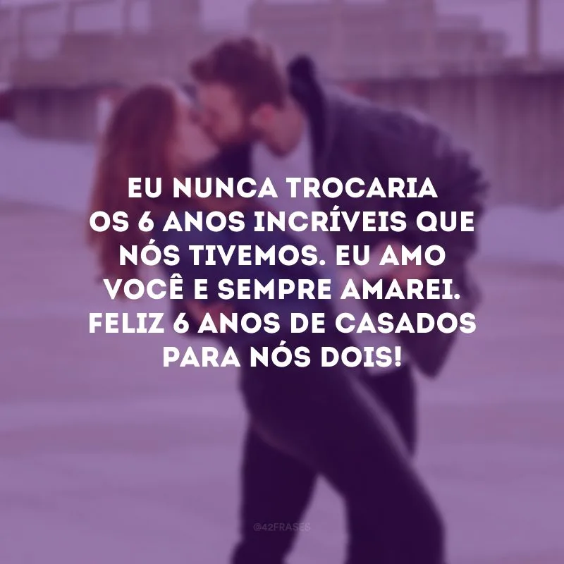 Eu nunca trocaria os 6 anos incríveis que nós tivemos. Eu amo você e sempre amarei. Feliz 6 anos de casados para nós dois!