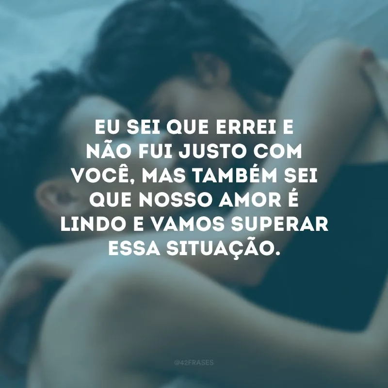 Eu sei que errei e não fui justo com você, mas também sei que nosso amor é lindo e vamos superar essa situação.