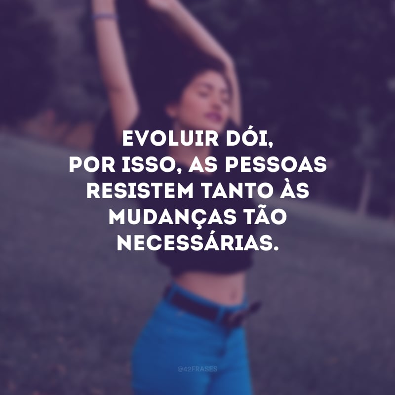 Evoluir dói, por isso, as pessoas resistem tanto às mudanças tão necessárias.
