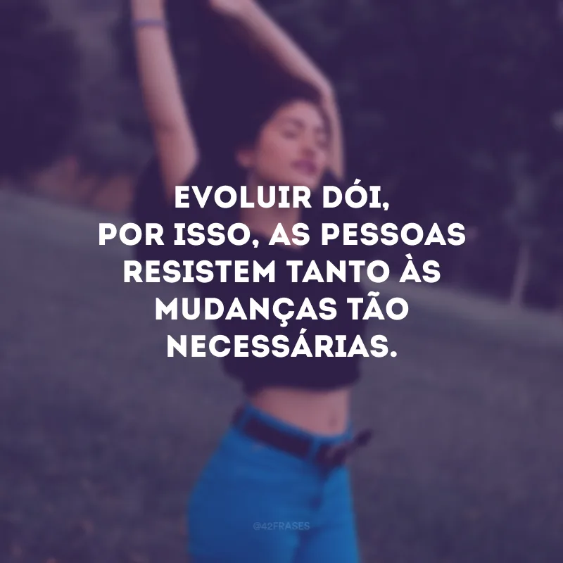 Evoluir dói, por isso, as pessoas resistem tanto às mudanças tão necessárias.