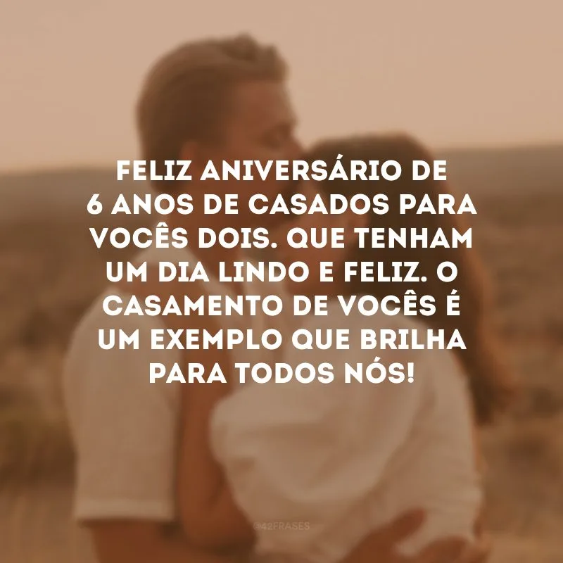 Feliz aniversário de 6 anos de casados para vocês dois. Que tenham um dia lindo e feliz. O casamento de vocês é um exemplo que brilha para todos nós!