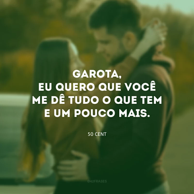 Garota, eu quero que você me dê tudo o que tem e um pouco mais.