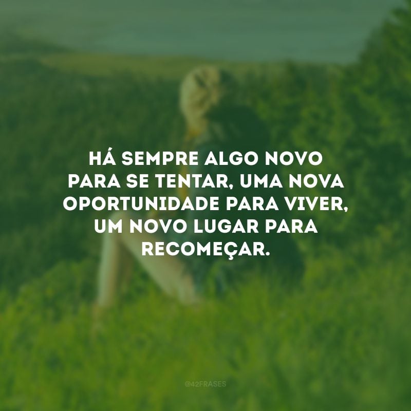 Há sempre algo novo para se tentar, uma nova oportunidade para viver, um novo lugar para recomeçar.