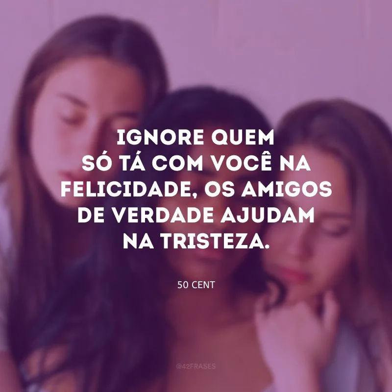 Ignore quem só tá com você na felicidade, os amigos de verdade ajudam na tristeza.
