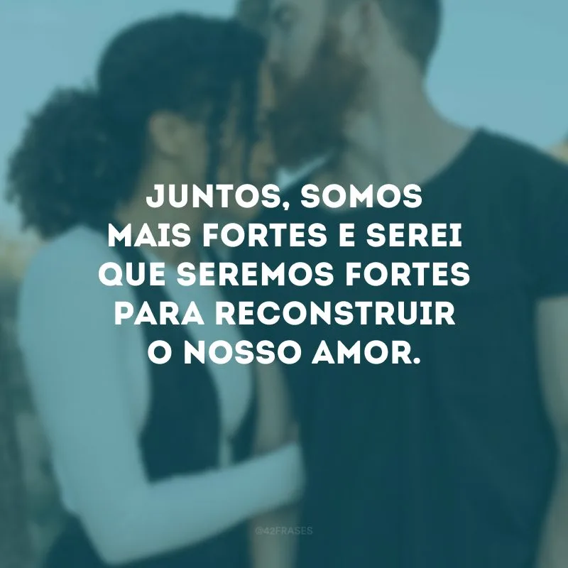 Juntos, somos mais fortes e serei que seremos fortes para reconstruir o nosso amor.