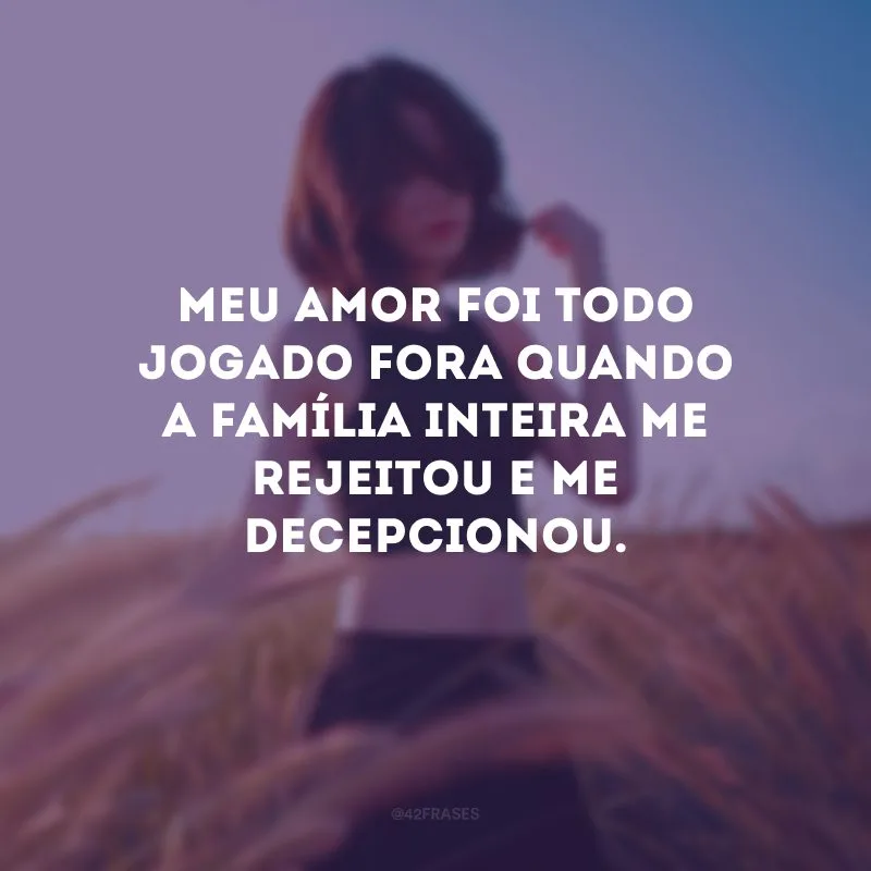 Meu amor foi todo jogado fora quando a família inteira me rejeitou e me decepcionou.