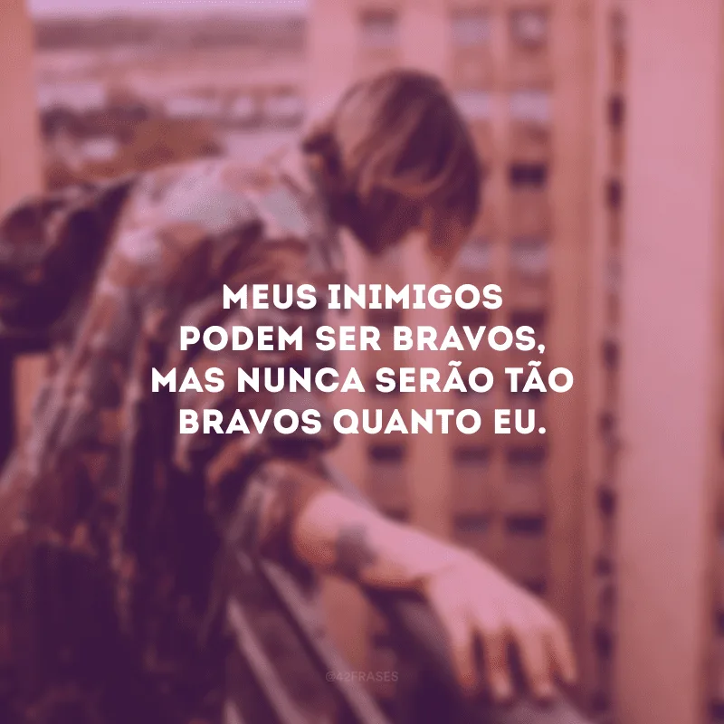 Meus inimigos podem ser bravos, mas nunca serão tão bravos quanto eu.