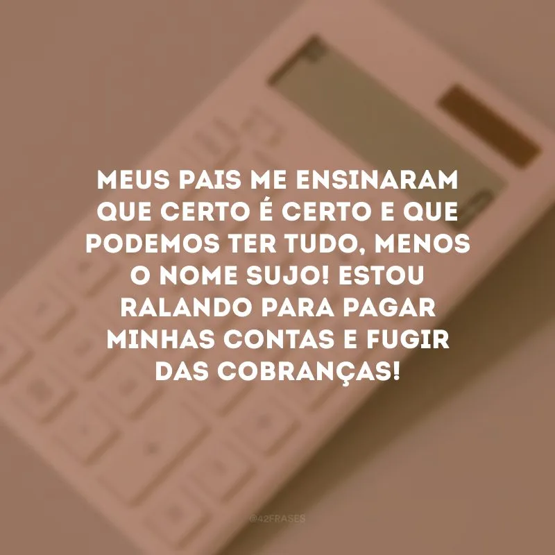 Meus pais me ensinaram que certo é certo e que podemos ter tudo, menos o nome sujo! Estou ralando para pagar minhas contas e fugir das cobranças!