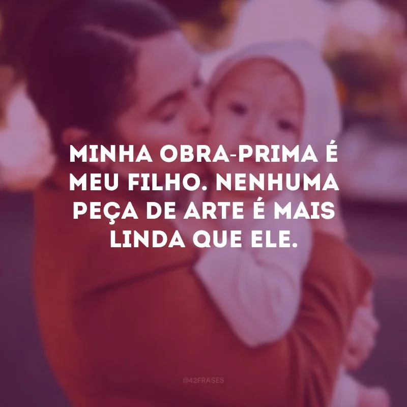 Minha obra-prima é meu filho. Nenhuma peça de arte é mais linda que ele.