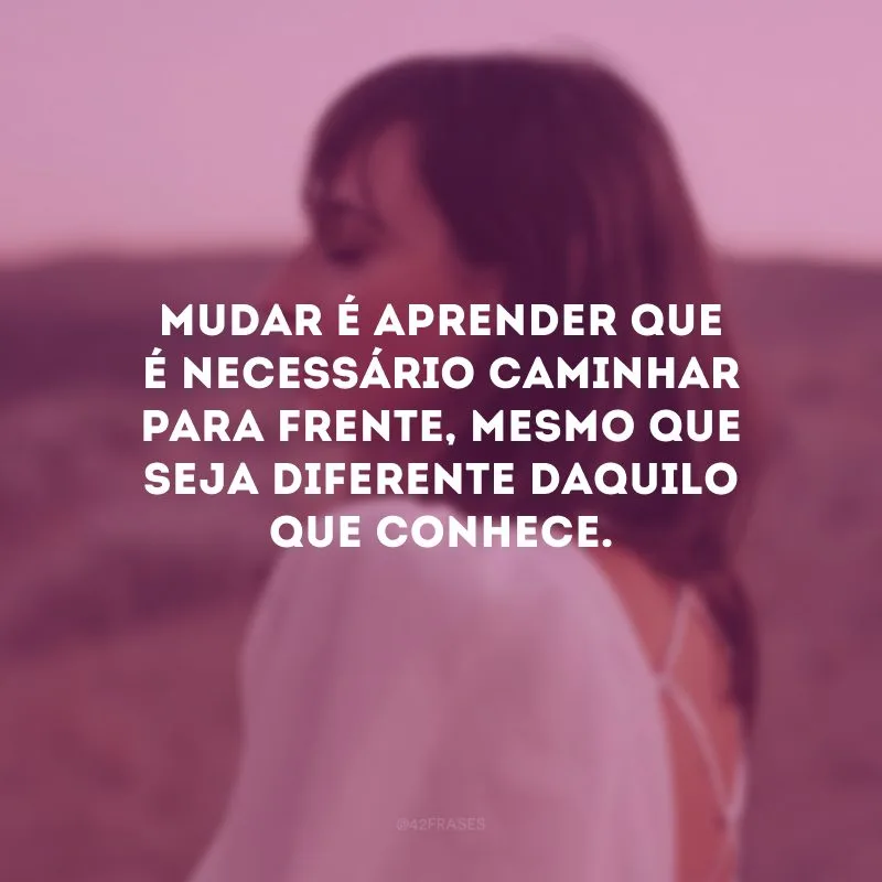 Mudar é aprender que é necessário caminhar para frente, mesmo que seja diferente daquilo que conhece.