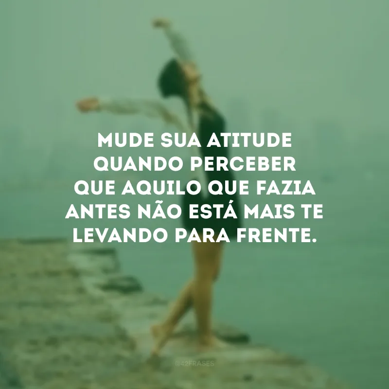 Mude sua atitude quando perceber que aquilo que fazia antes não está mais te levando para frente.