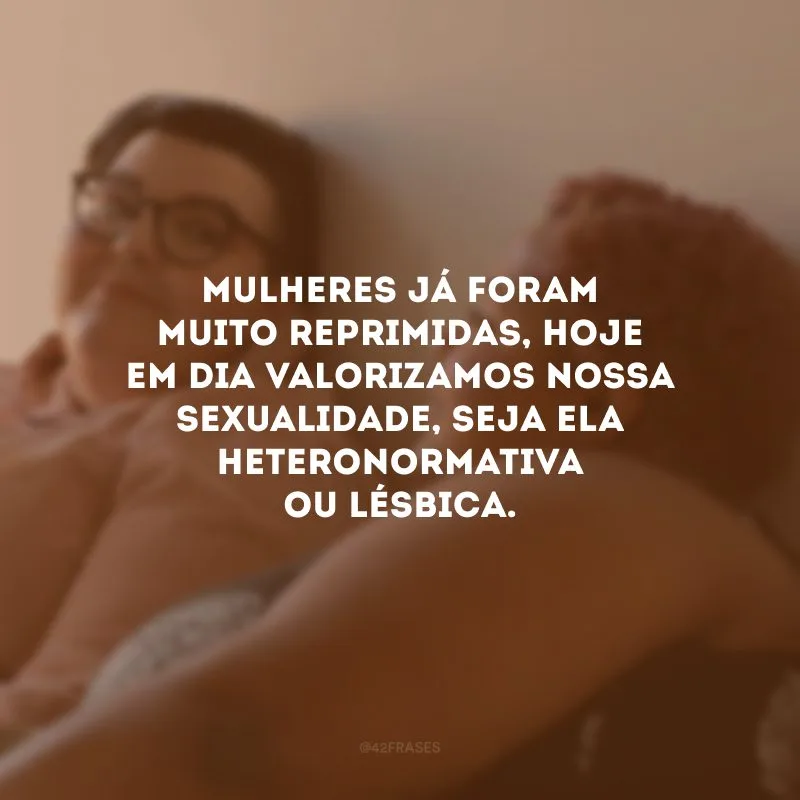 Mulheres já foram muito reprimidas, hoje em dia valorizamos nossa sexualidade, seja ela heteronormativa ou lésbica.