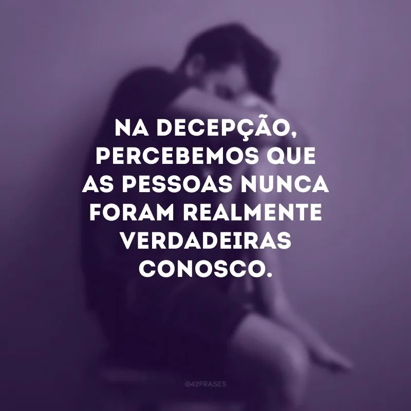 Na decepção, percebemos que as pessoas nunca foram realmente verdadeiras conosco.