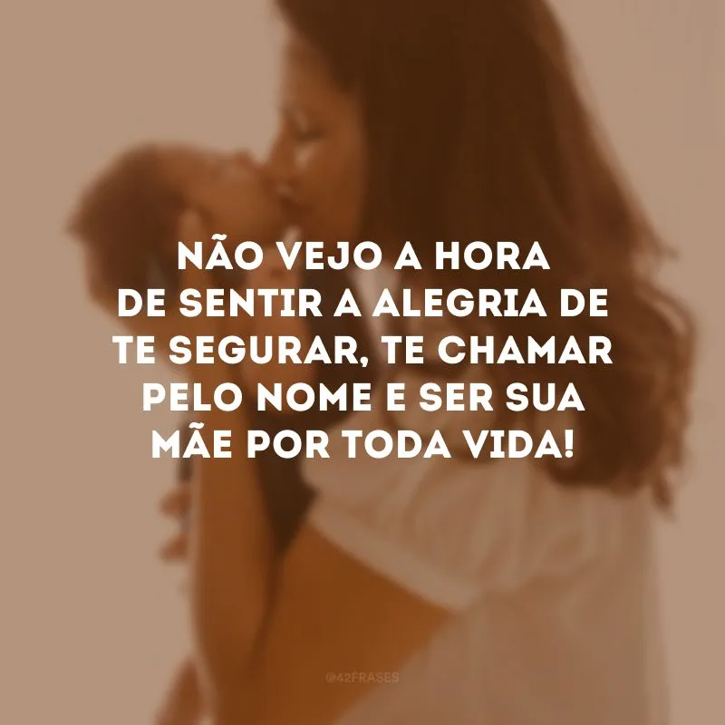 Não vejo a hora de sentir a alegria de te segurar, te chamar pelo nome e ser sua mãe por toda vida!