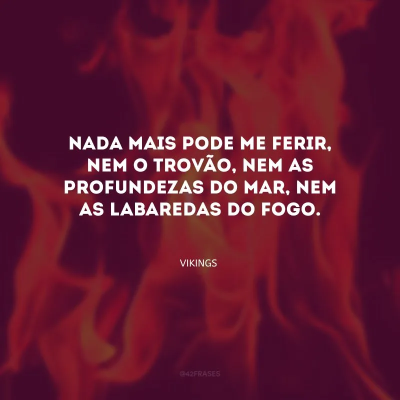 Nada mais pode me ferir, nem o trovão, nem as profundezas do mar, nem as labaredas do fogo.