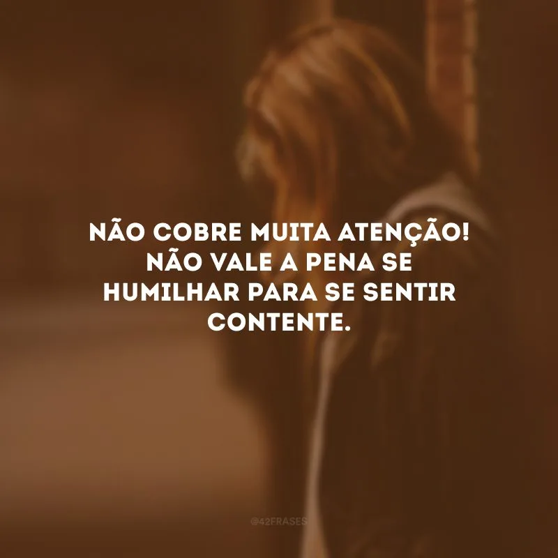Não cobre muita atenção! Não vale a pena se humilhar para se sentir contente.