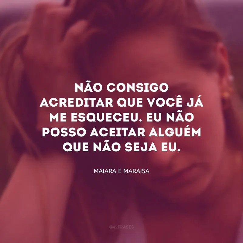 Não consigo acreditar que você já me esqueceu. Eu não posso aceitar alguém que não seja eu.