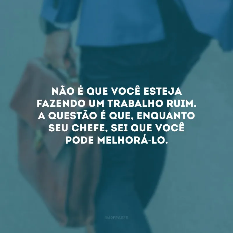 Não é que você esteja fazendo um trabalho ruim. A questão é que, enquanto seu chefe, sei que você pode melhorá-lo.