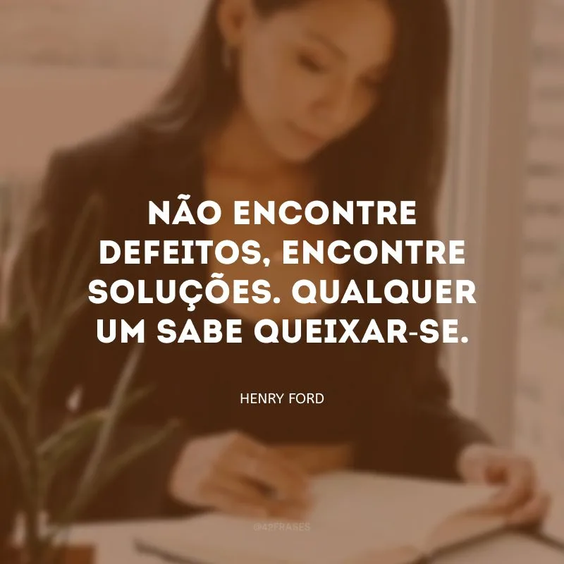 Não encontre defeitos, encontre soluções. Qualquer um sabe queixar-se. 