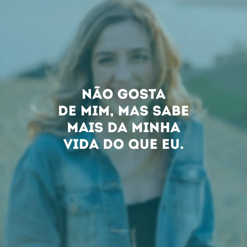Não gosta de mim, mas sabe mais da minha vida do que eu.