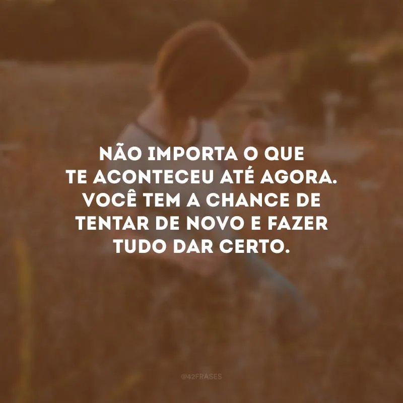 Não importa o que te aconteceu até agora. Você tem a chance de tentar de novo e fazer tudo dar certo.