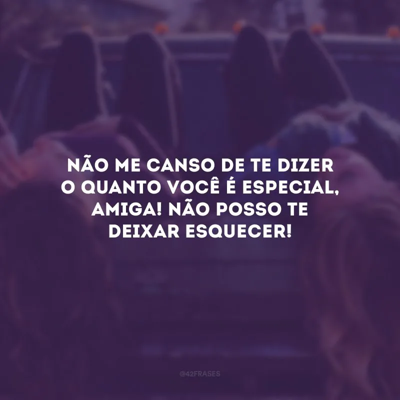 Não me canso de te dizer o quanto você é especial, amiga! Não posso te deixar esquecer!