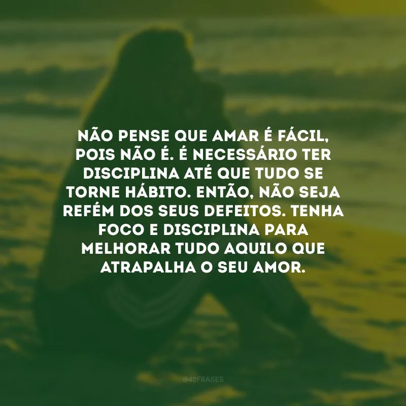 Não pense que amar é fácil, pois não é. É necessário ter disciplina até que tudo se torne hábito. Então, não seja refém dos seus defeitos. Tenha foco e disciplina para melhorar tudo aquilo que atrapalha o seu amor.