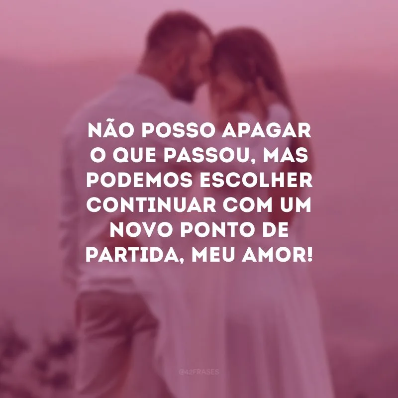Não posso apagar o que passou, mas podemos escolher continuar com um novo ponto de partida, meu amor!