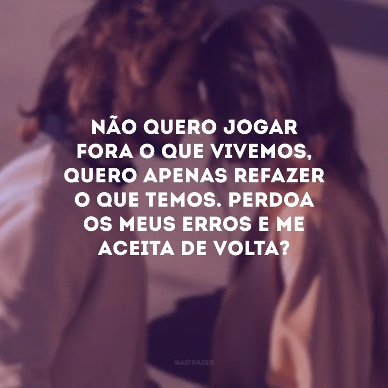 Não quero jogar fora o que vivemos, quero apenas refazer o que temos. Perdoa os meus erros e me aceita de volta?