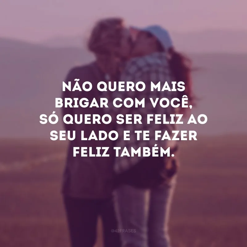 Não quero mais brigar com você, só quero ser feliz ao seu lado e te fazer feliz também.