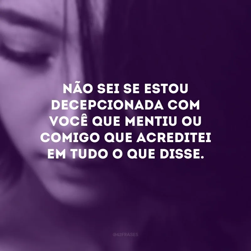 Não sei se estou decepcionada com você que mentiu ou comigo que acreditei em tudo o que disse.