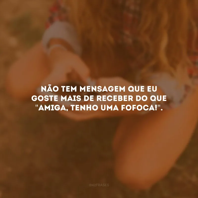 Não tem mensagem que eu goste mais de receber do que \"amiga, tenho uma fofoca!\". 