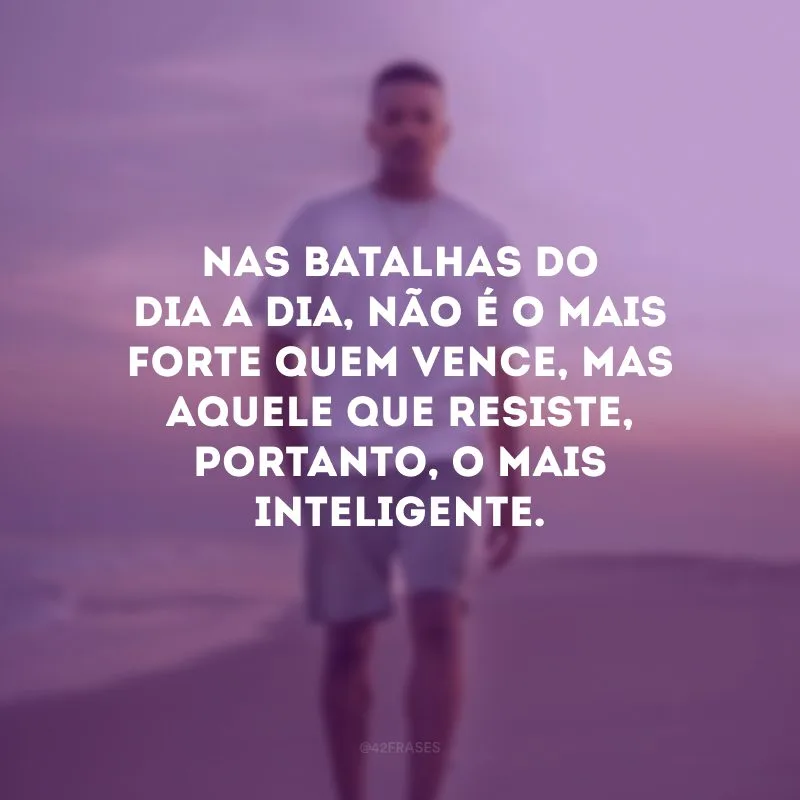 Nas batalhas do dia a dia, não é o mais forte quem vence, mas aquele que resiste, portanto, o mais inteligente.
