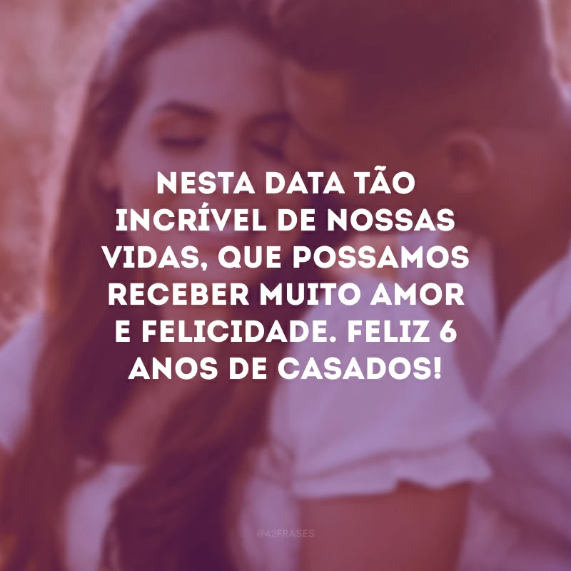 Nesta data tão incrível de nossas vidas, que possamos receber muito amor e felicidade. Feliz 6 anos de casados!