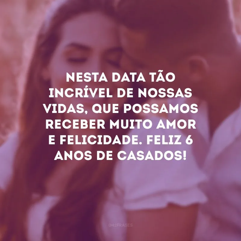 Nesta data tão incrível de nossas vidas, que possamos receber muito amor e felicidade. Feliz 6 anos de casados!