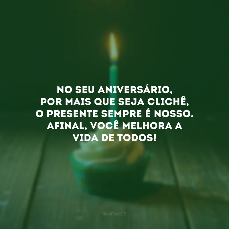 No seu aniversário, por mais que seja clichê, o presente sempre é nosso. Afinal, você melhora a vida de todos!