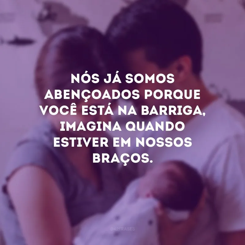 Nós já somos abençoados porque você está na barriga, imagina quando estiver em nossos braços. 