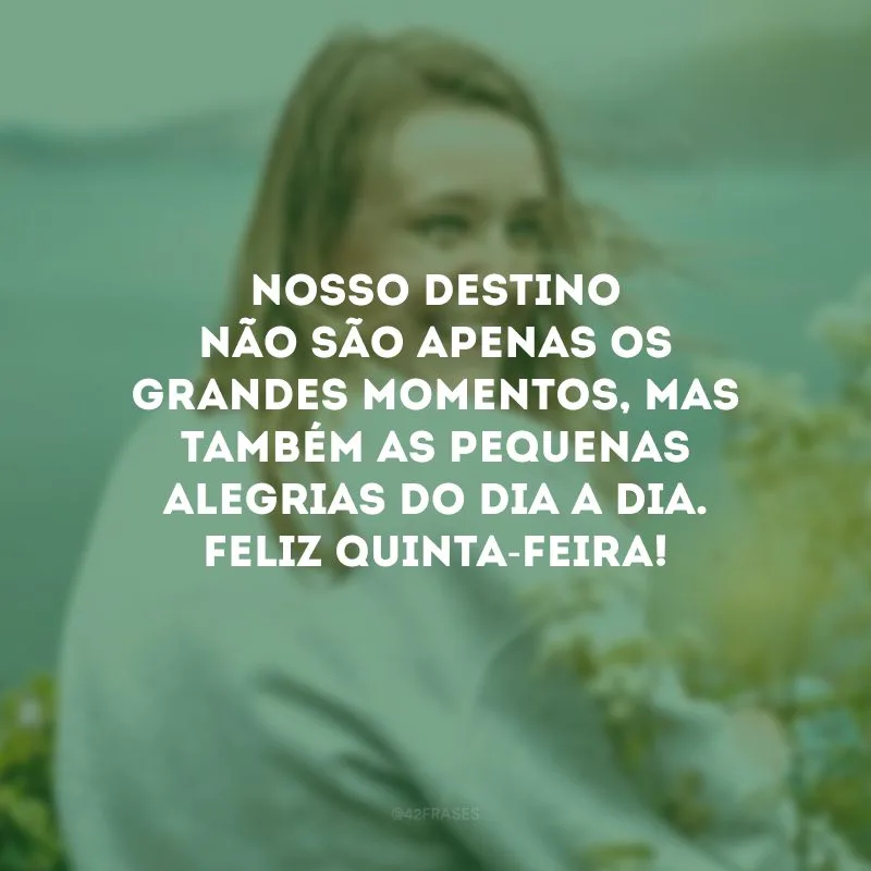 Nosso destino não são apenas os grandes momentos, mas também as pequenas alegrias do dia a dia. Feliz quinta-feira!