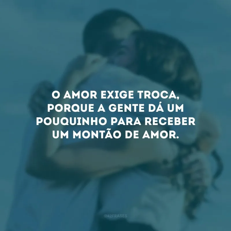 O amor exige troca, porque a gente dá um pouquinho para receber um montão de amor.