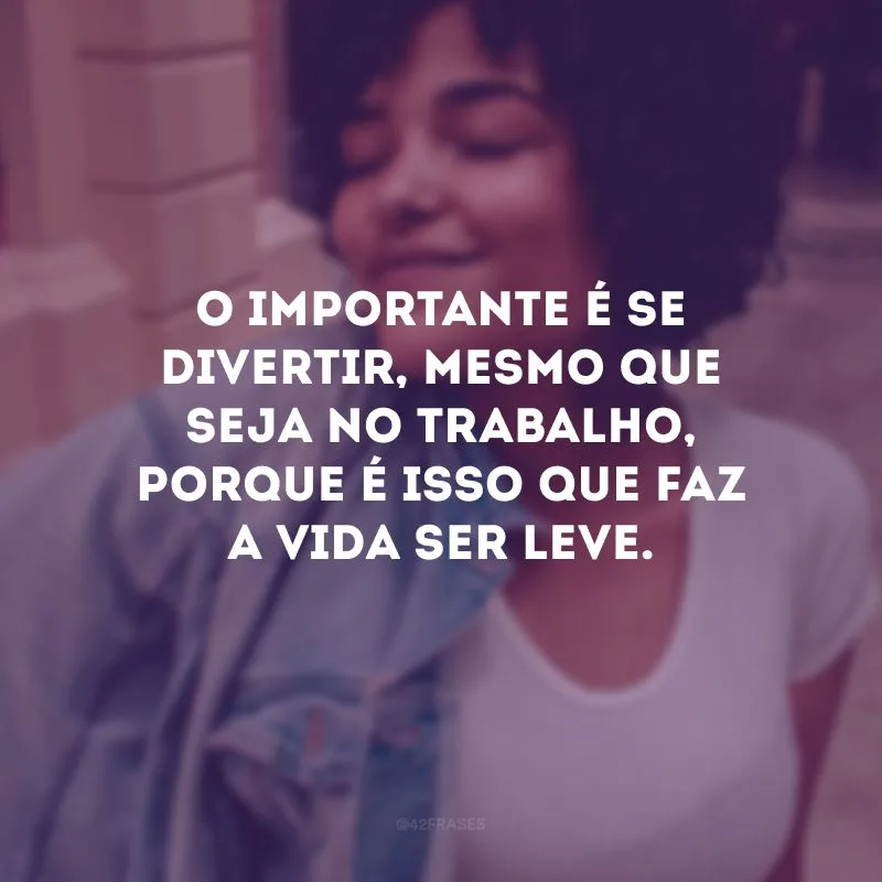 O importante é se divertir, mesmo que seja no trabalho, porque é isso que faz a vida ser leve.