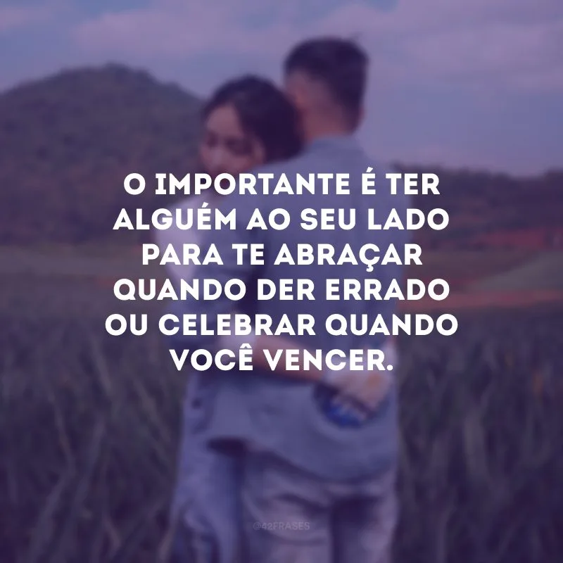 O importante é ter alguém ao seu lado para te abraçar quando der errado ou celebrar quando você vencer.