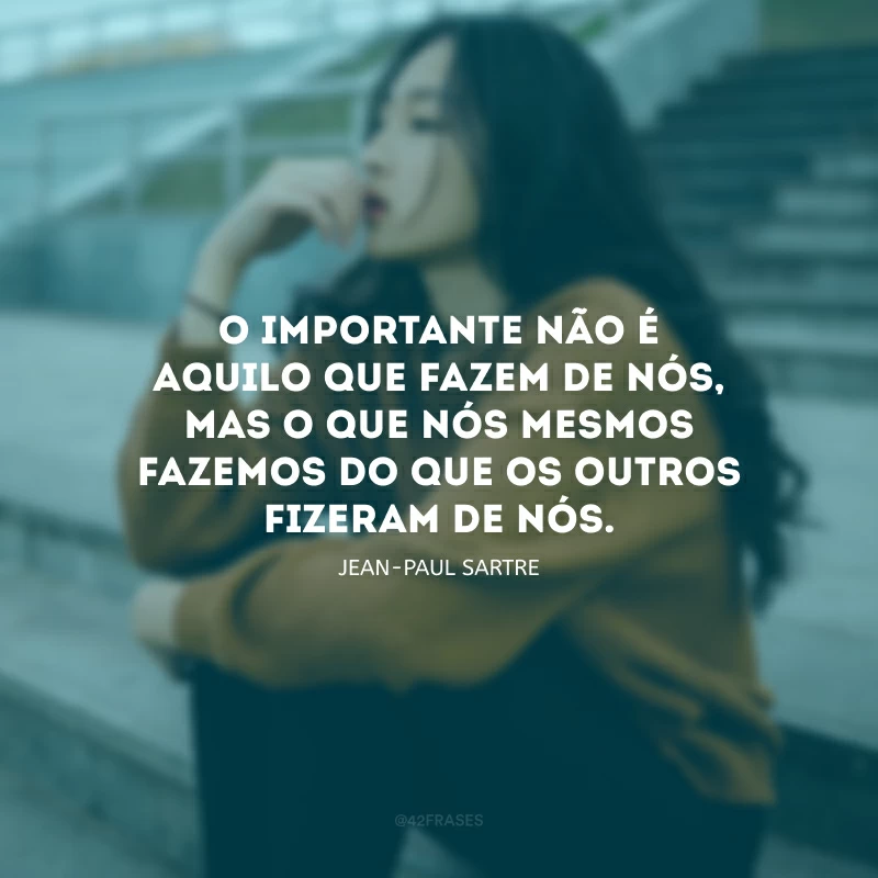O importante não é aquilo que fazem de nós, mas o que nós mesmos fazemos do que os outros fizeram de nós. 