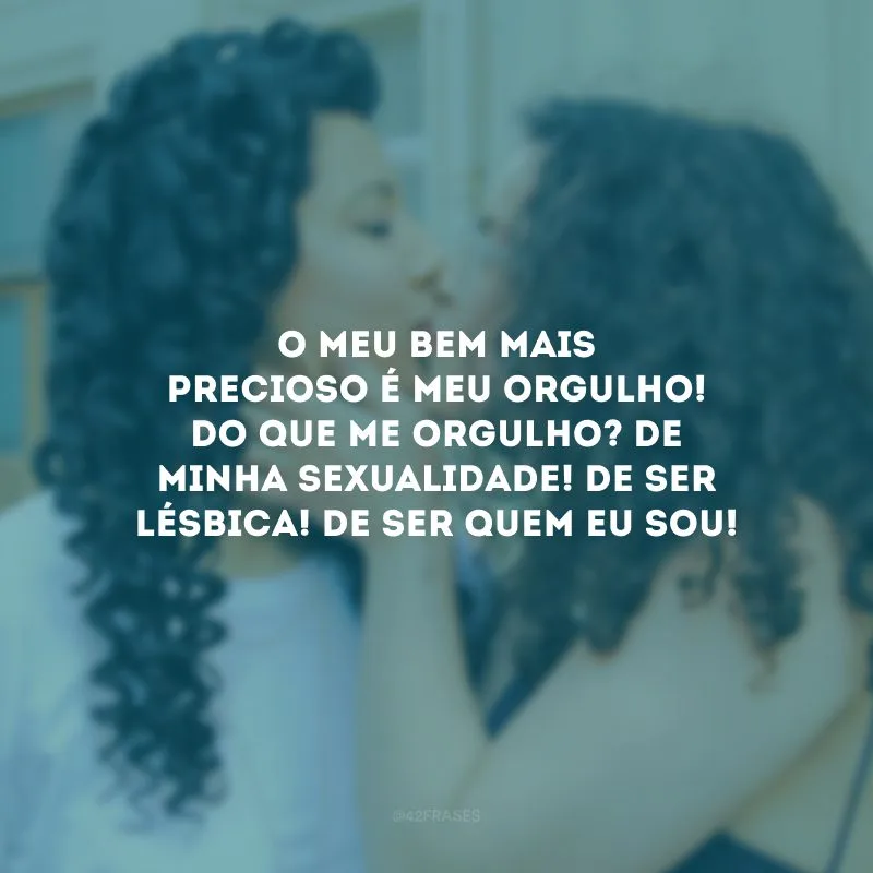 O meu bem mais precioso é meu orgulho! Do que me orgulho? De minha sexualidade! De ser lésbica! De ser quem eu sou!
