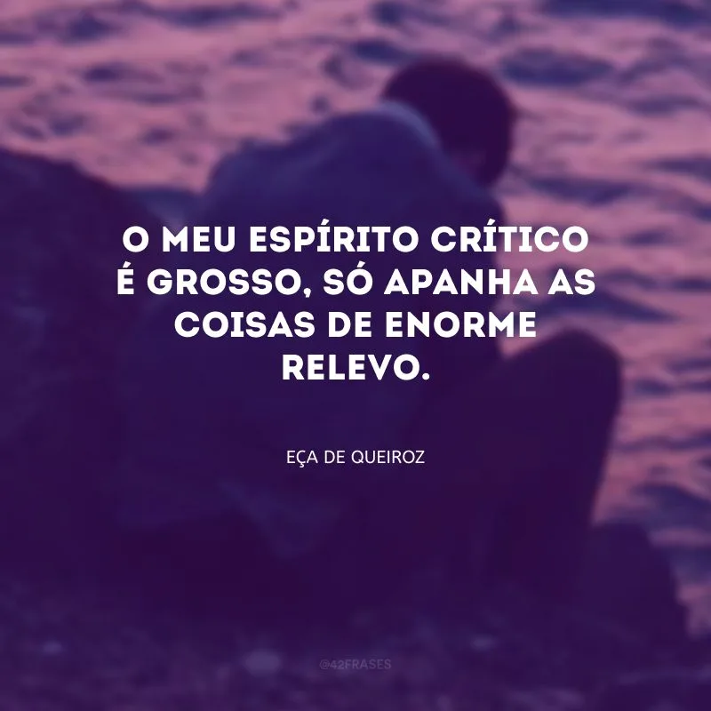 O meu espírito crítico é grosso, só apanha as coisas de enorme relevo.