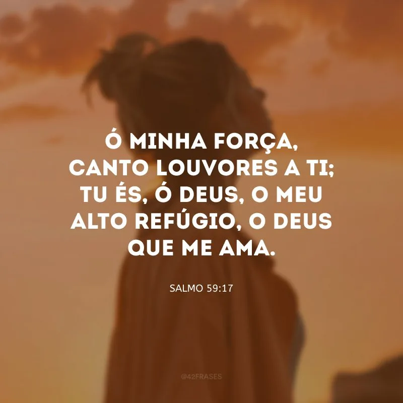 Ó minha força, canto louvores a ti; tu és, ó Deus, o meu alto refúgio, o Deus que me ama.
