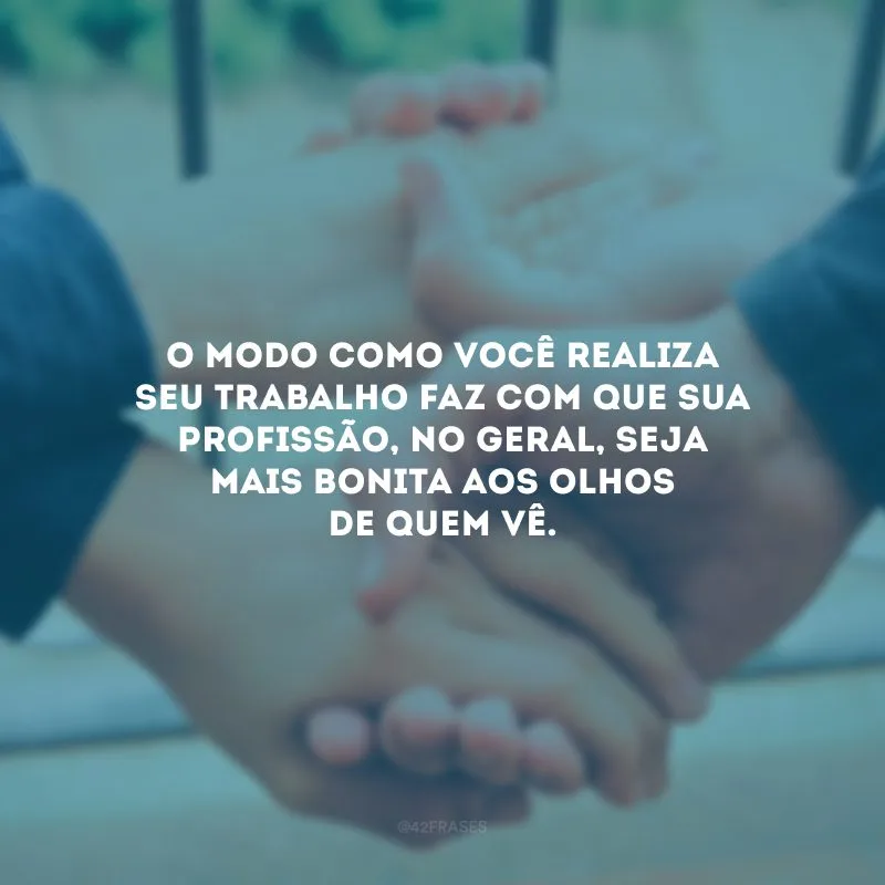 O modo como você realiza seu trabalho faz com que sua profissão, no geral, seja mais bonita aos olhos de quem vê.