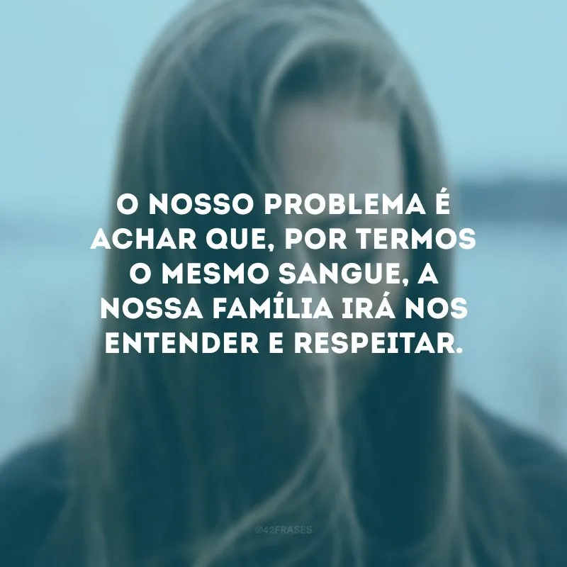 O nosso problema é achar que, por termos o mesmo sangue, a nossa família irá nos entender e respeitar.