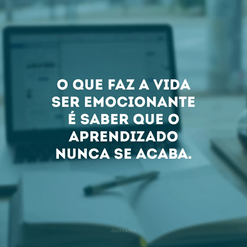 O que faz a vida ser emocionante é saber que o aprendizado nunca se acaba.