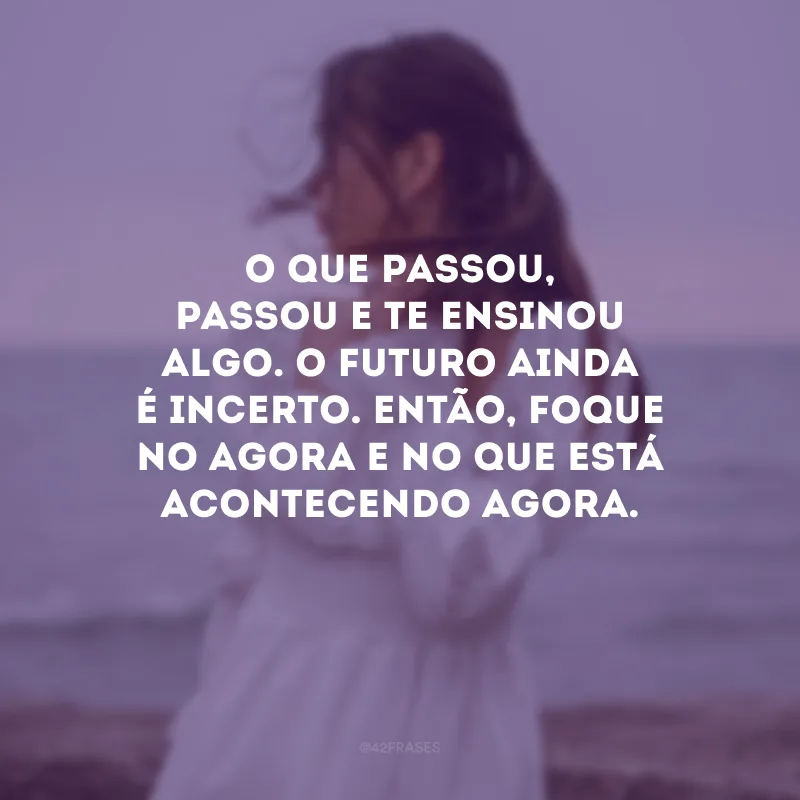 O que passou, passou e te ensinou algo. O futuro ainda é incerto. Então, foque no agora e no que está acontecendo agora. 